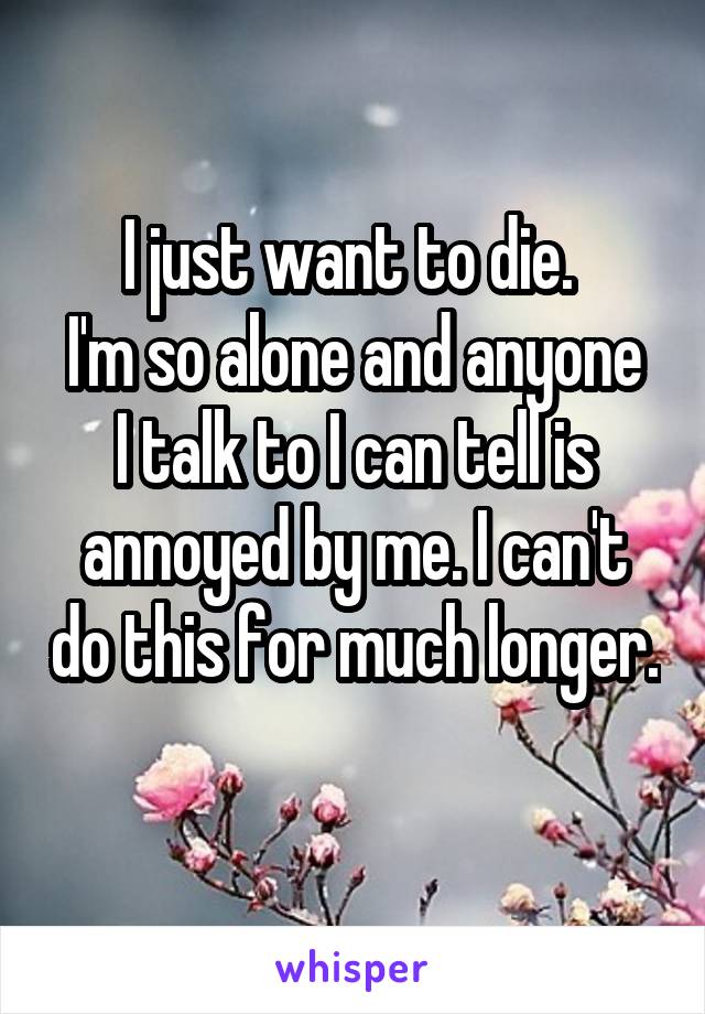 I just want to die. 
I'm so alone and anyone I talk to I can tell is annoyed by me. I can't do this for much longer. 