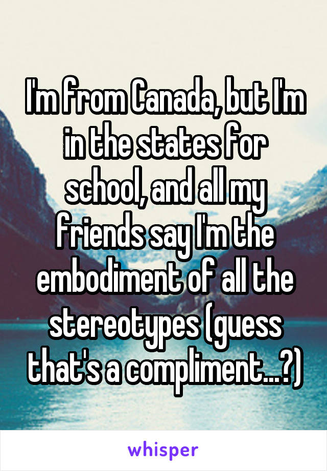 I'm from Canada, but I'm in the states for school, and all my friends say I'm the embodiment of all the stereotypes (guess that's a compliment...?)