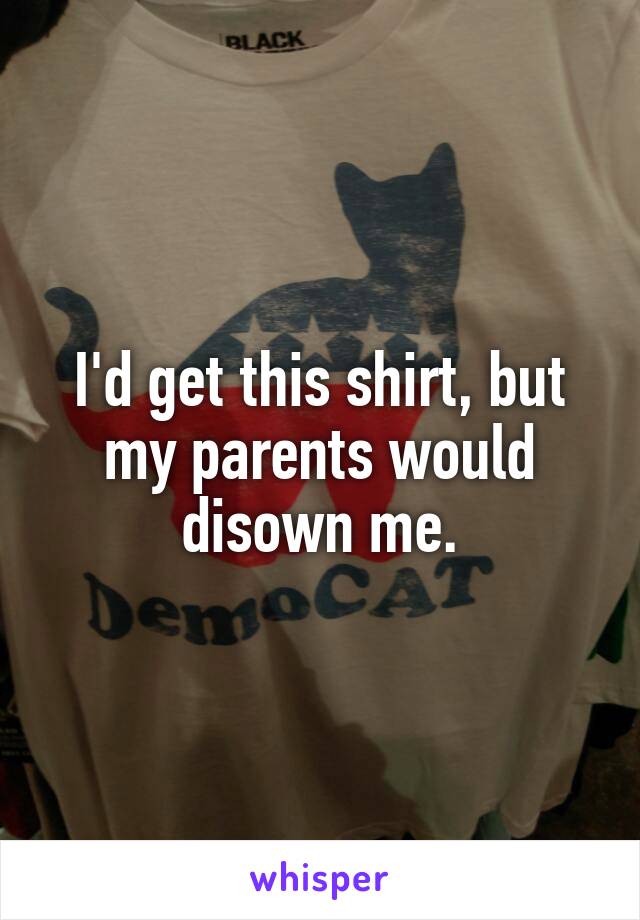 I'd get this shirt, but my parents would disown me.