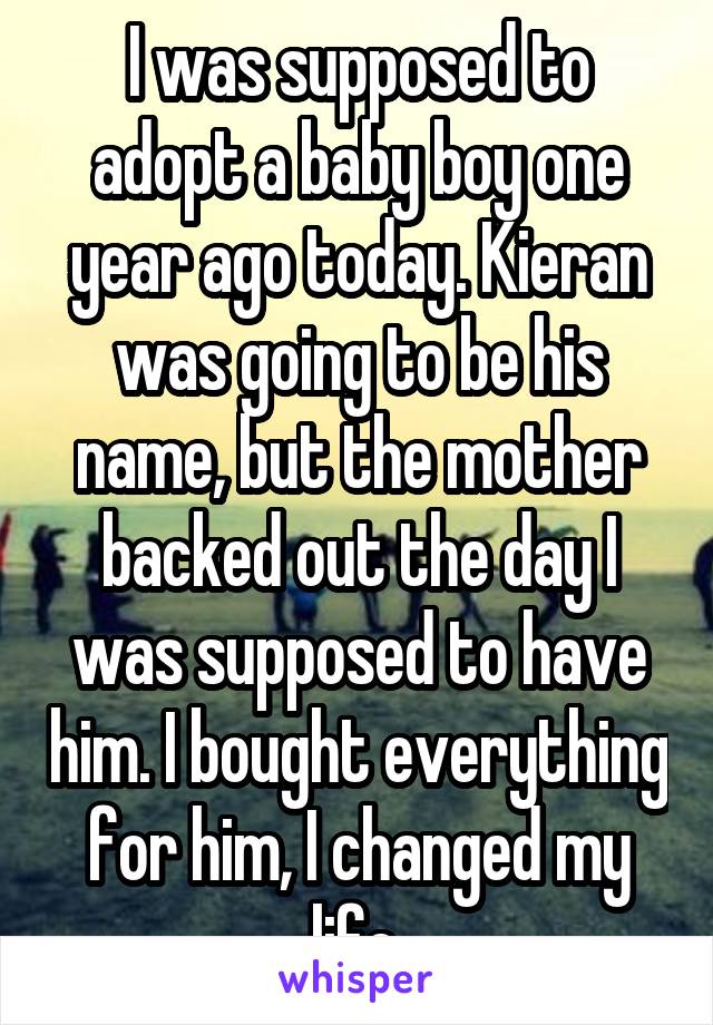 I was supposed to adopt a baby boy one year ago today. Kieran was going to be his name, but the mother backed out the day I was supposed to have him. I bought everything for him, I changed my life.