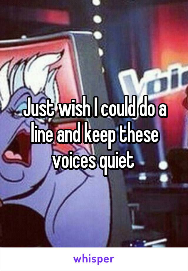 Just wish I could do a line and keep these voices quiet 