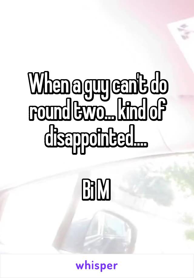 When a guy can't do round two... kind of disappointed.... 

Bi M 