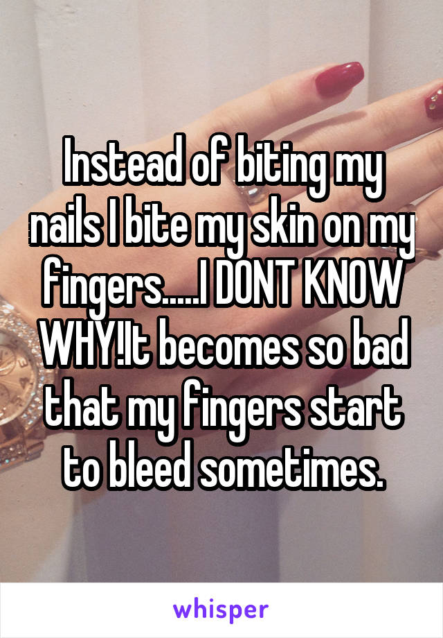 Instead of biting my nails I bite my skin on my fingers.....I DONT KNOW WHY!It becomes so bad that my fingers start to bleed sometimes.