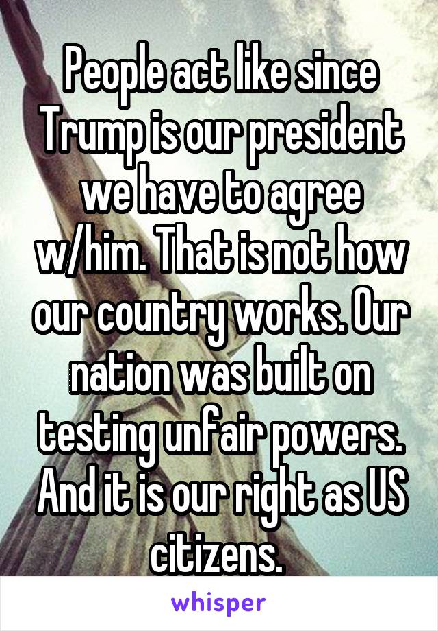 People act like since Trump is our president we have to agree w/him. That is not how our country works. Our nation was built on testing unfair powers. And it is our right as US citizens. 