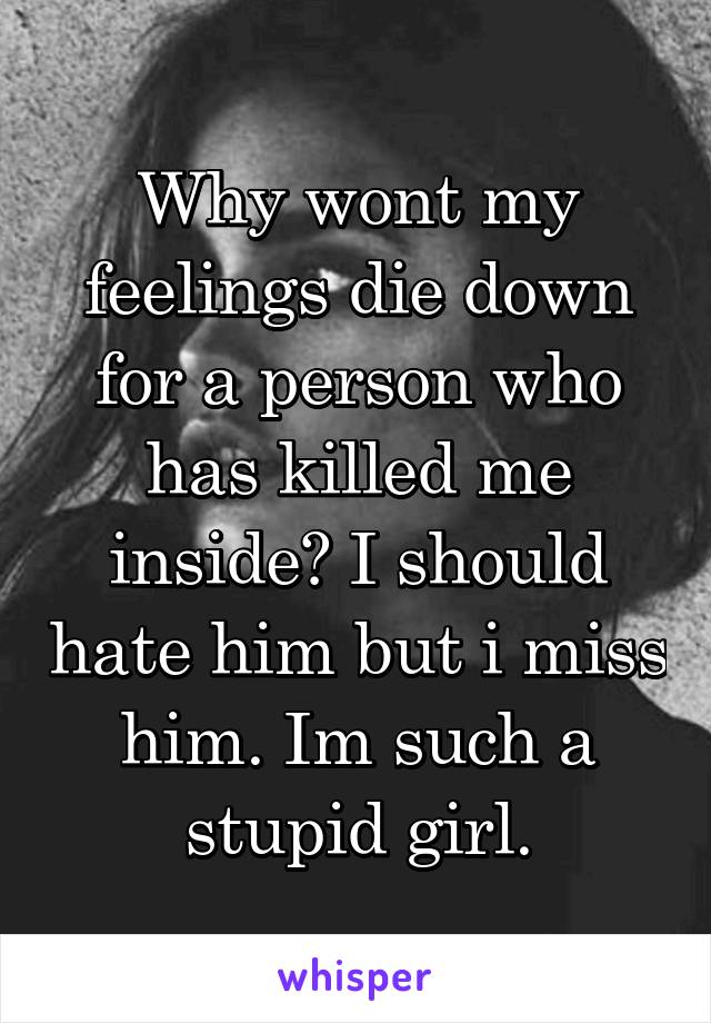 Why wont my feelings die down for a person who has killed me inside? I should hate him but i miss him. Im such a stupid girl.