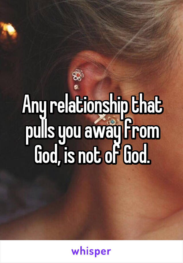 Any relationship that pulls you away from God, is not of God.