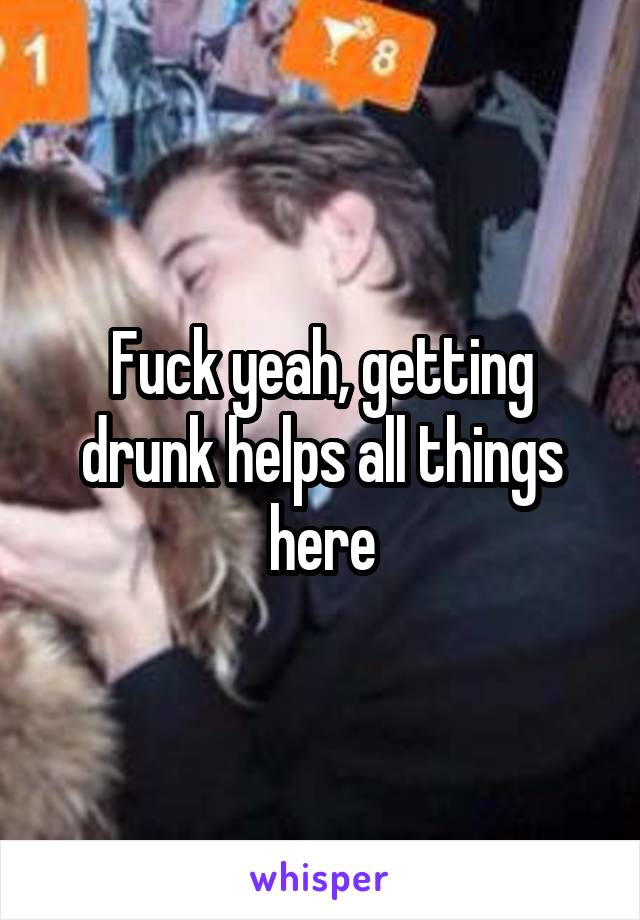 Fuck yeah, getting drunk helps all things here