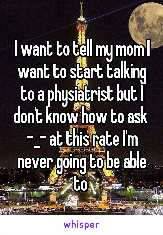 I want to tell my mom I want to start talking to a physiatrist but I don't know how to ask  -_- at this rate I'm never going to be able to 