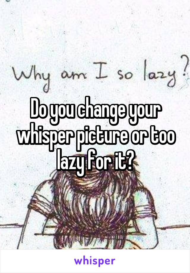 Do you change your whisper picture or too lazy for it?