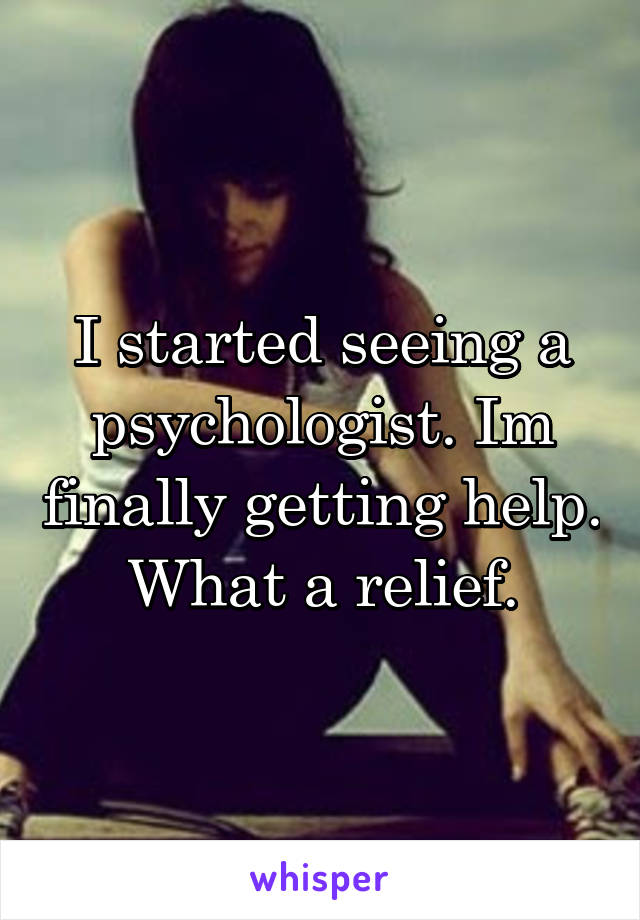 I started seeing a psychologist. Im finally getting help. What a relief.