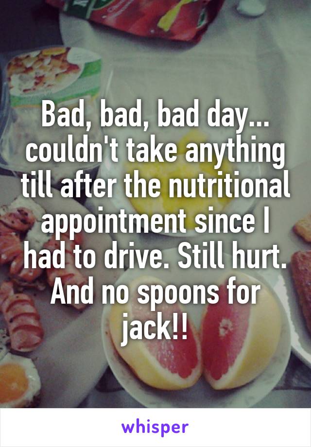 Bad, bad, bad day... couldn't take anything till after the nutritional appointment since I had to drive. Still hurt. And no spoons for jack!!