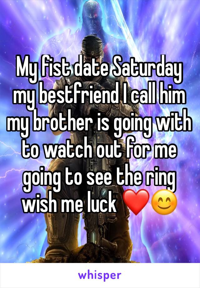 My fist date Saturday my bestfriend I call him my brother is going with to watch out for me going to see the ring wish me luck ❤😊