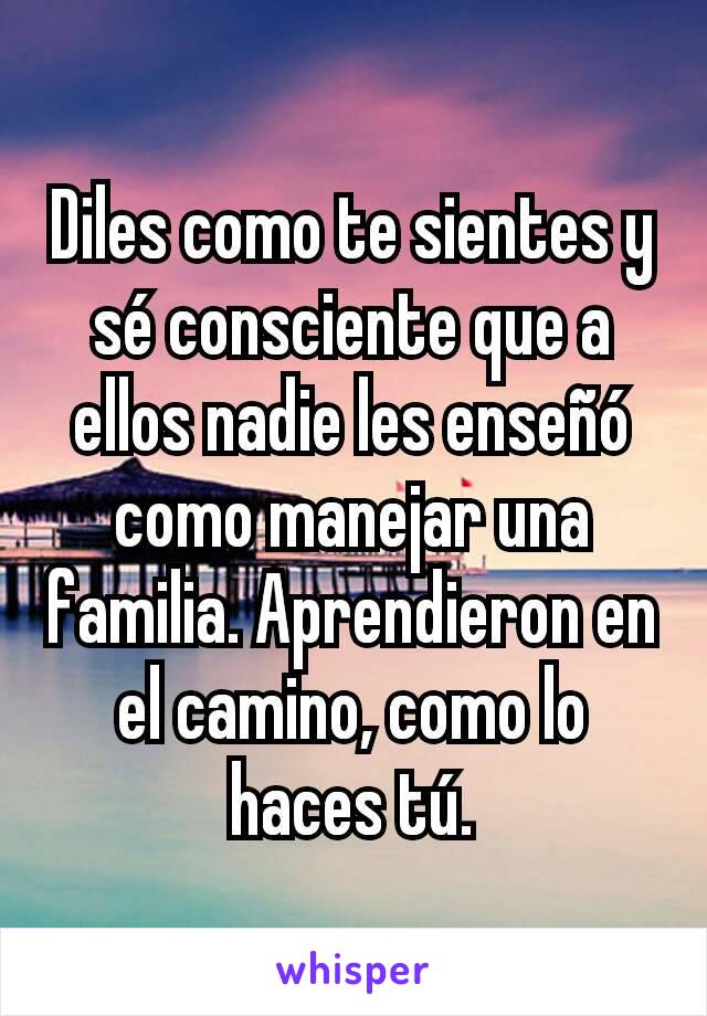 Diles como te sientes y sé consciente que a ellos nadie les enseñó como manejar una familia. Aprendieron en el camino, como lo haces tú.