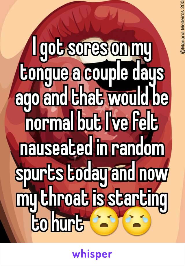 I got sores on my tongue a couple days ago and that would be normal but I've felt nauseated in random spurts today and now my throat is starting to hurt 😭😭