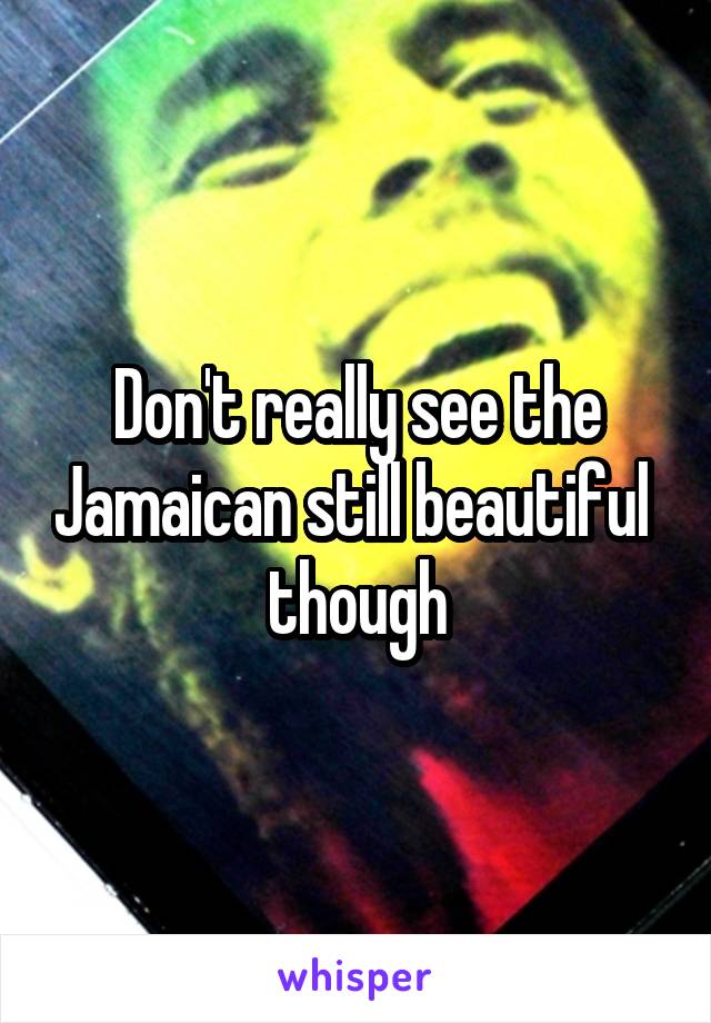 Don't really see the Jamaican still beautiful  though