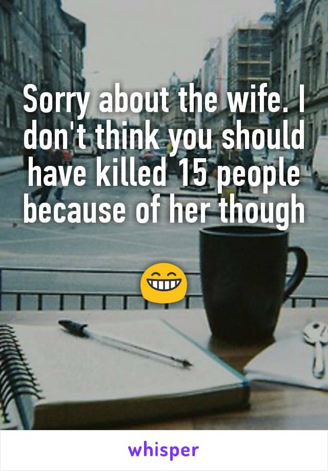 Sorry about the wife. I don't think you should have killed 15 people because of her though

😁