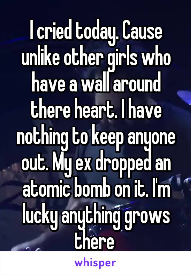 I cried today. Cause unlike other girls who have a wall around there heart. I have nothing to keep anyone out. My ex dropped an atomic bomb on it. I'm lucky anything grows there 