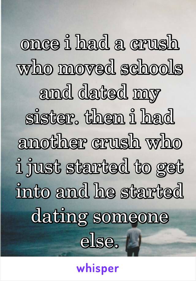 once i had a crush who moved schools and dated my sister. then i had another crush who i just started to get into and he started dating someone else.