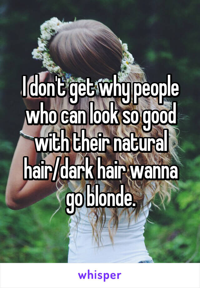 I don't get why people who can look so good with their natural hair/dark hair wanna go blonde.