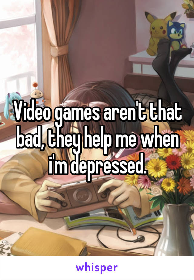 Video games aren't that bad, they help me when i'm depressed.