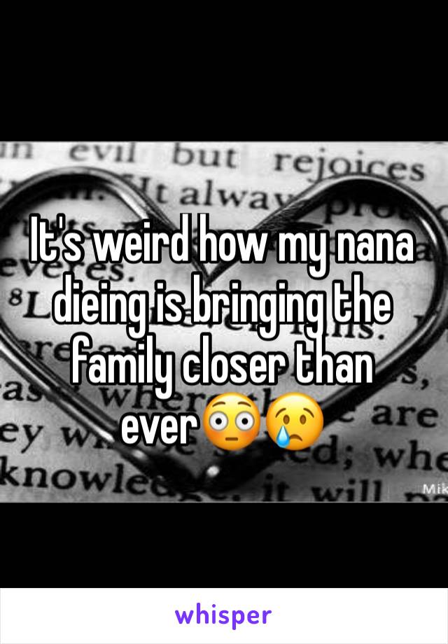 It's weird how my nana dieing is bringing the family closer than ever😳😢