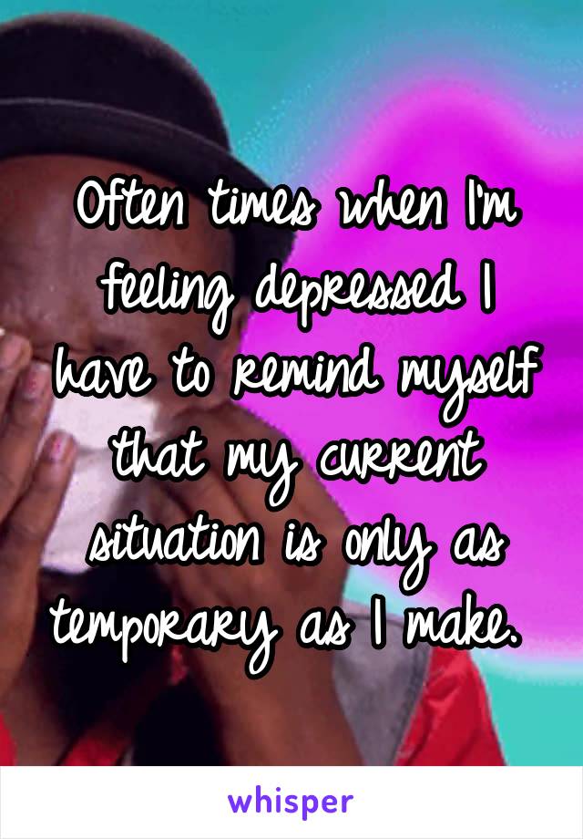 Often times when I'm feeling depressed I have to remind myself that my current situation is only as temporary as I make. 