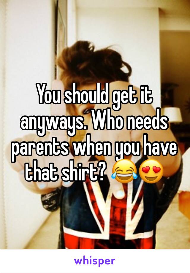 You should get it anyways. Who needs parents when you have that shirt? 😂😍