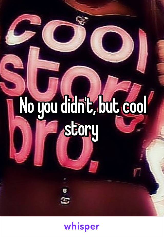 No you didn't, but cool story 