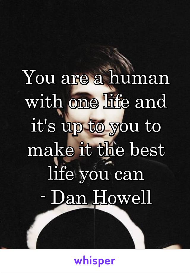 You are a human with one life and it's up to you to make it the best life you can
- Dan Howell