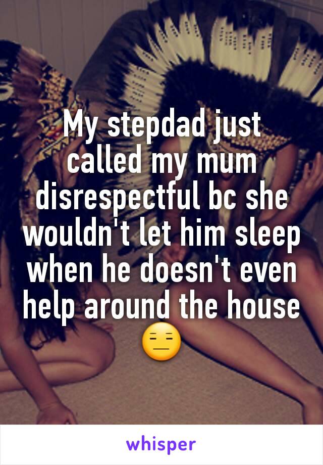 My stepdad just called my mum disrespectful bc she wouldn't let him sleep when he doesn't even help around the house 😑