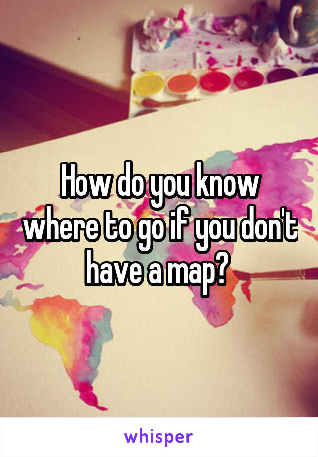 How do you know where to go if you don't have a map? 