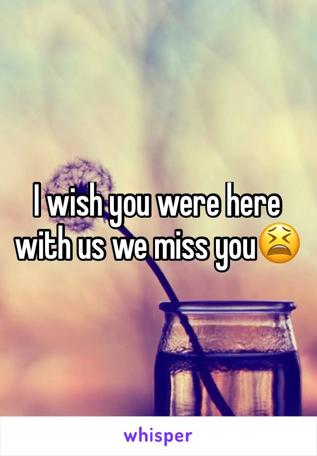 I wish you were here with us we miss you😫