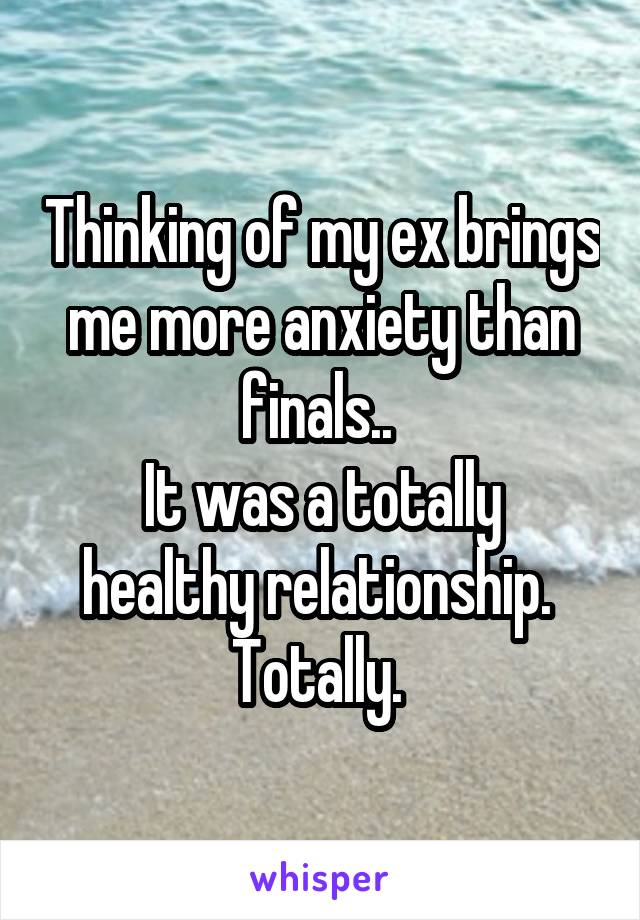 Thinking of my ex brings me more anxiety than finals.. 
It was a totally healthy relationship. 
Totally. 