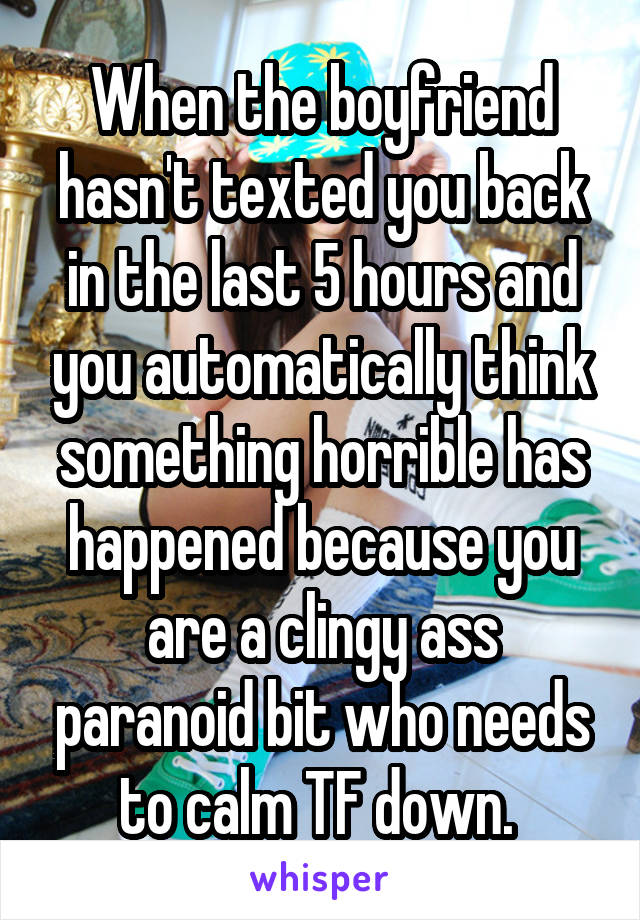 When the boyfriend hasn't texted you back in the last 5 hours and you automatically think something horrible has happened because you are a clingy ass paranoid bit who needs to calm TF down. 