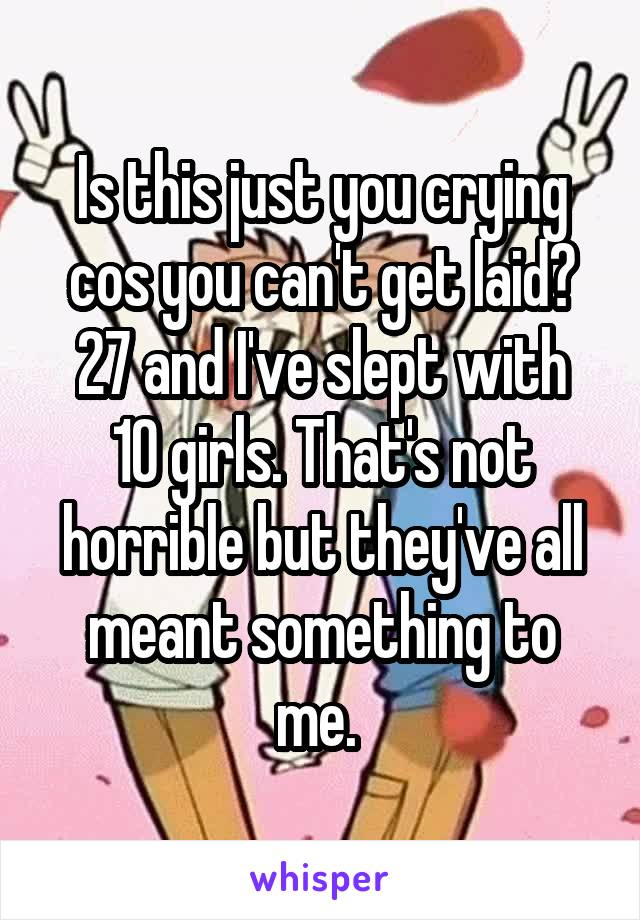 Is this just you crying cos you can't get laid?
27 and I've slept with 10 girls. That's not horrible but they've all meant something to me. 