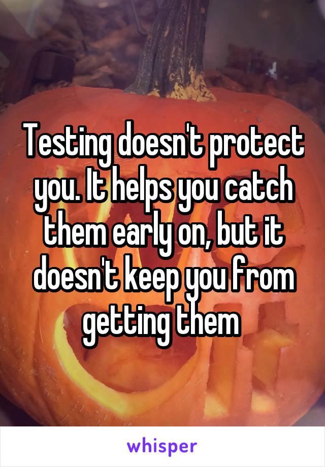 Testing doesn't protect you. It helps you catch them early on, but it doesn't keep you from getting them 