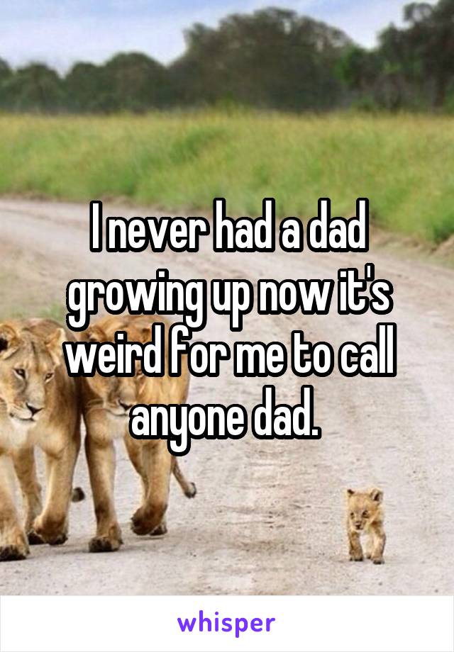 I never had a dad growing up now it's weird for me to call anyone dad. 