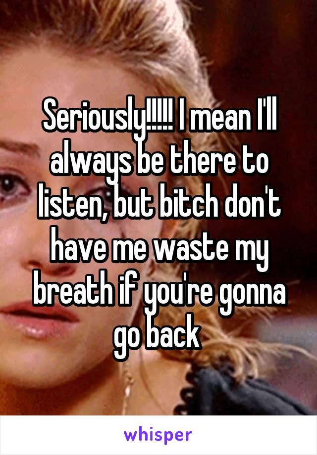 Seriously!!!!! I mean I'll always be there to listen, but bitch don't have me waste my breath if you're gonna go back 