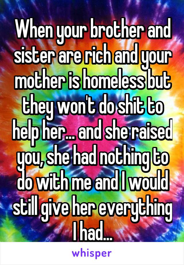 When your brother and sister are rich and your mother is homeless but they won't do shit to help her... and she raised you, she had nothing to do with me and I would still give her everything I had...