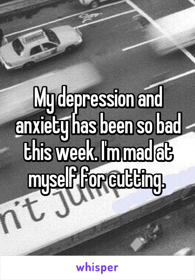 My depression and anxiety has been so bad this week. I'm mad at myself for cutting. 