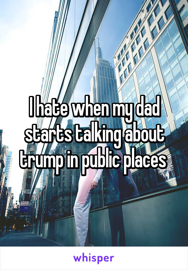 I hate when my dad starts talking about trump in public places 