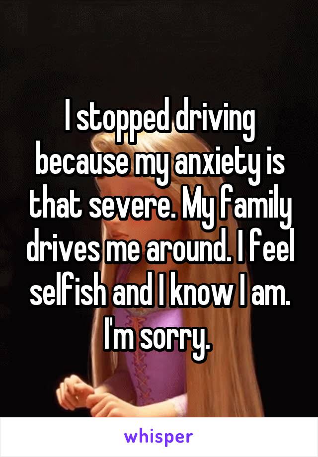 I stopped driving because my anxiety is that severe. My family drives me around. I feel selfish and I know I am. I'm sorry. 