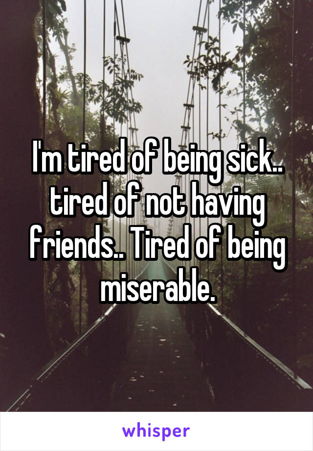 I'm tired of being sick.. tired of not having friends.. Tired of being miserable.