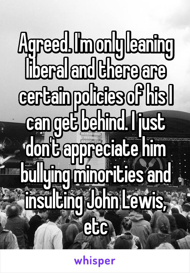 Agreed. I'm only leaning liberal and there are certain policies of his I can get behind. I just don't appreciate him bullying minorities and insulting John Lewis, etc