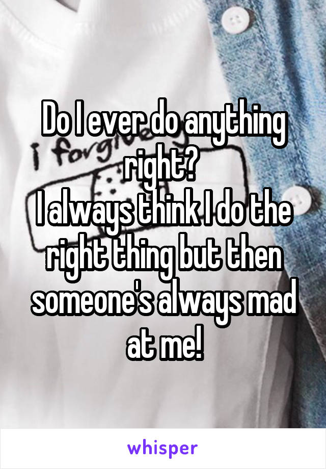 Do I ever do anything right? 
I always think I do the right thing but then someone's always mad at me!