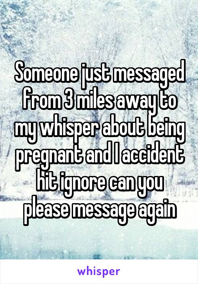 Someone just messaged from 3 miles away to my whisper about being pregnant and I accident hit ignore can you please message again