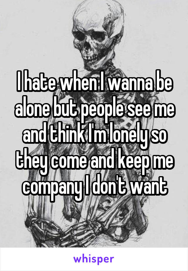 I hate when I wanna be alone but people see me and think I'm lonely so they come and keep me company I don't want