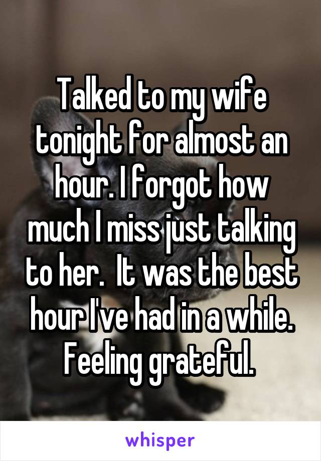 Talked to my wife tonight for almost an hour. I forgot how much I miss just talking to her.  It was the best hour I've had in a while. Feeling grateful. 