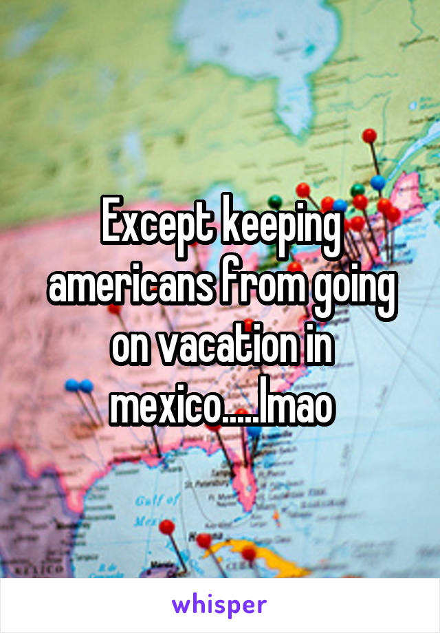 Except keeping americans from going on vacation in mexico.....lmao