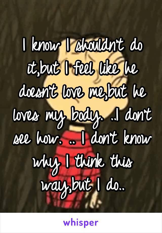 I know I shouldn't do it,but I feel like he doesn't love me,but he loves my body. ..I don't see how. .. I don't know why I think this way,but I do..